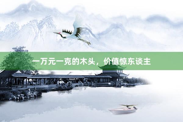 一万元一克的木头，价值惊东谈主