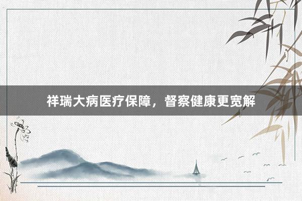 祥瑞大病医疗保障,督察健康更宽解
